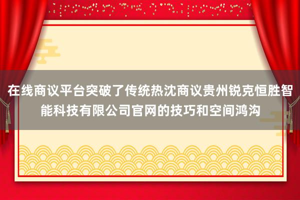 在线商议平台突破了传统热沈商议贵州锐克恒胜智能科技有限公司官网的技巧和空间鸿沟