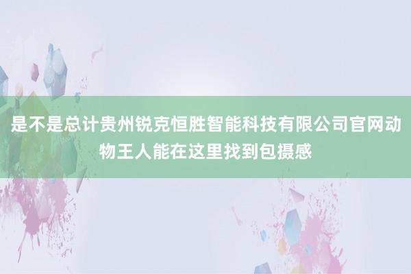 是不是总计贵州锐克恒胜智能科技有限公司官网动物王人能在这里找到包摄感