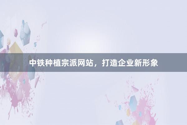 中铁种植宗派网站，打造企业新形象