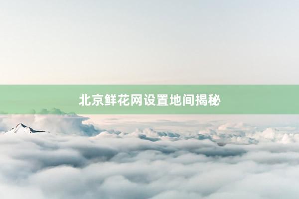 北京鲜花网设置地间揭秘
